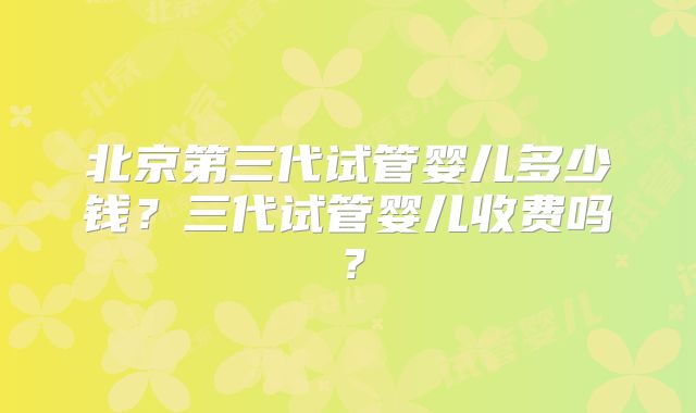 北京第三代试管婴儿多少钱？三代试管婴儿收费吗？