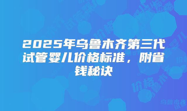 2025年乌鲁木齐第三代试管婴儿价格标准，附省钱秘诀