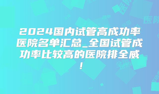 2024国内试管高成功率医院名单汇总_全国试管成功率比较高的医院排全威！