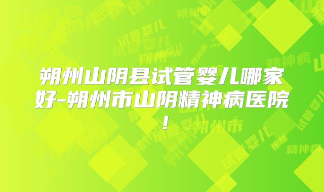 朔州山阴县试管婴儿哪家好-朔州市山阴精神病医院！