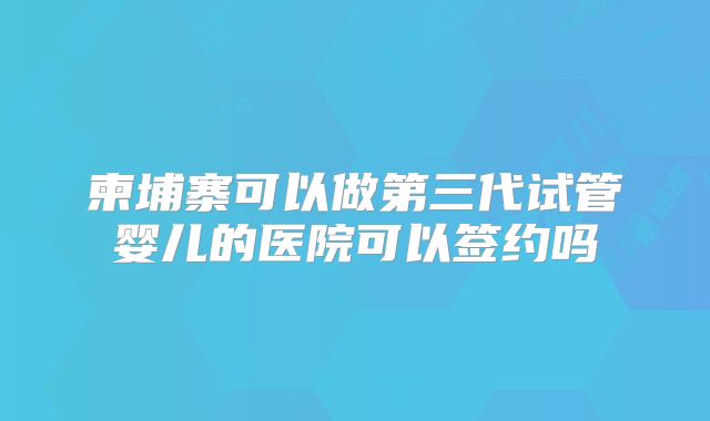 柬埔寨可以做第三代试管婴儿的医院可以签约吗
