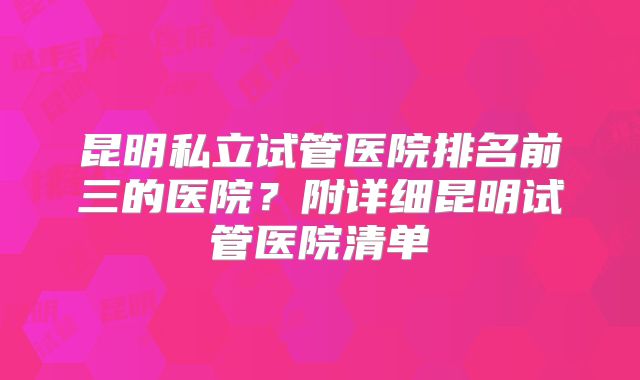 昆明私立试管医院排名前三的医院？附详细昆明试管医院清单
