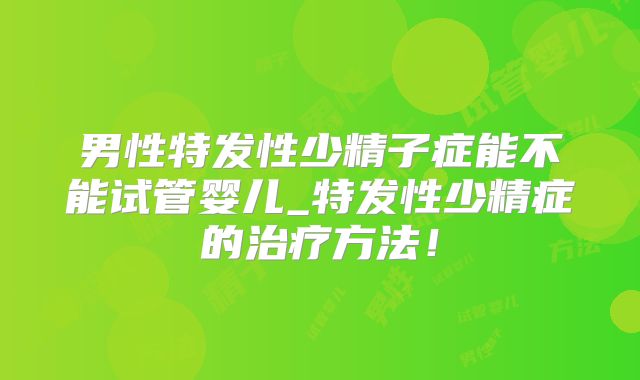 男性特发性少精子症能不能试管婴儿_特发性少精症的治疗方法!