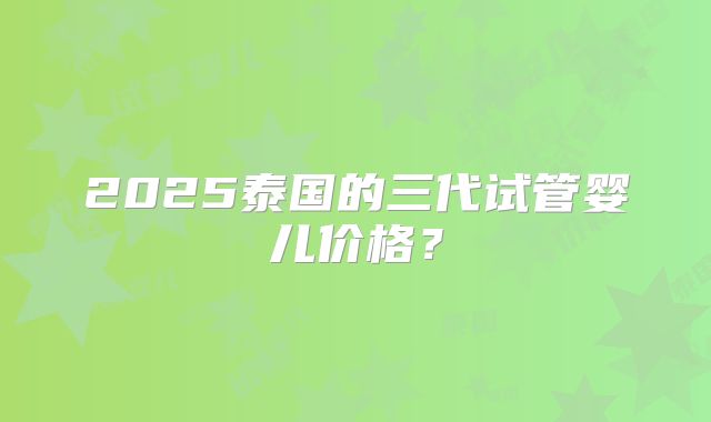 2025泰国的三代试管婴儿价格？