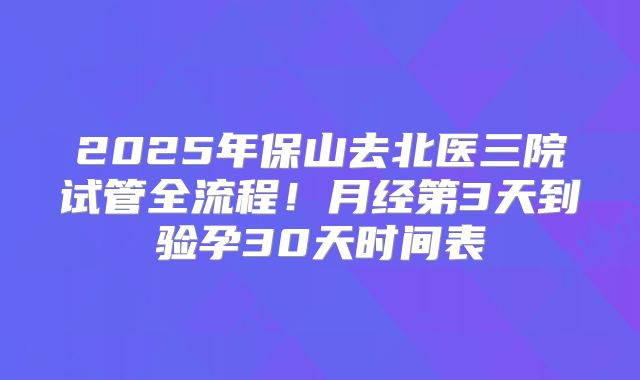 2025年保山去北医三院试管全流程！月经第3天到验孕30天时间表