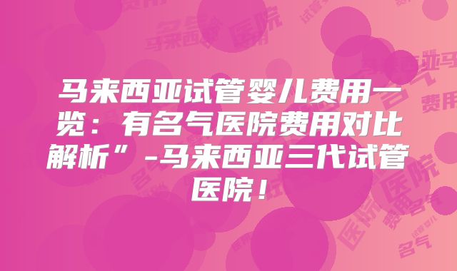 马来西亚试管婴儿费用一览：有名气医院费用对比解析”-马来西亚三代试管医院！