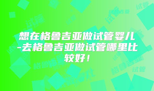 想在格鲁吉亚做试管婴儿-去格鲁吉亚做试管哪里比较好！