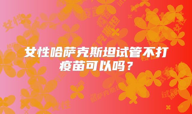 女性哈萨克斯坦试管不打疫苗可以吗？