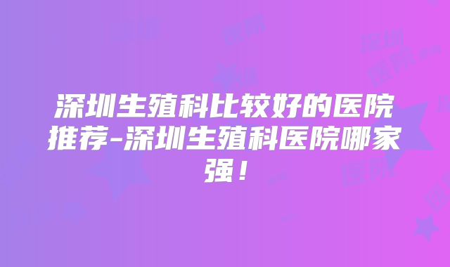 深圳生殖科比较好的医院推荐-深圳生殖科医院哪家强！