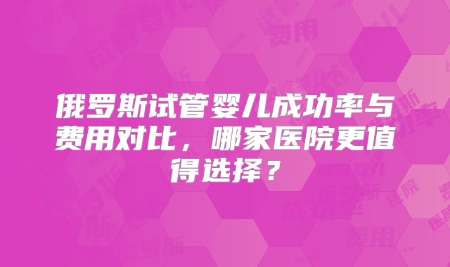 俄罗斯试管婴儿成功率与费用对比，哪家医院更值得选择？