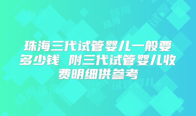 珠海三代试管婴儿一般要多少钱 附三代试管婴儿收费明细供参考