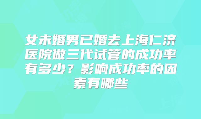 女未婚男已婚去上海仁济医院做三代试管的成功率有多少？影响成功率的因素有哪些
