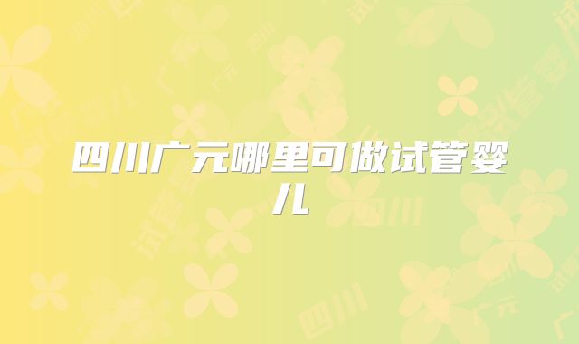 四川广元哪里可做试管婴儿