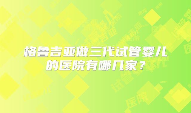 格鲁吉亚做三代试管婴儿的医院有哪几家？