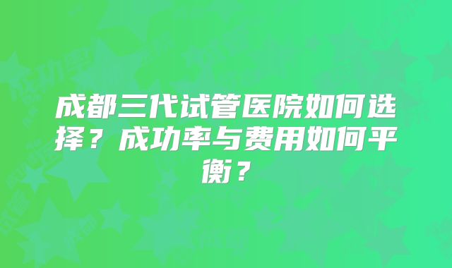 成都三代试管医院如何选择？成功率与费用如何平衡？