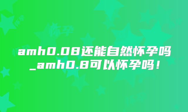 amh0.08还能自然怀孕吗_amh0.8可以怀孕吗！