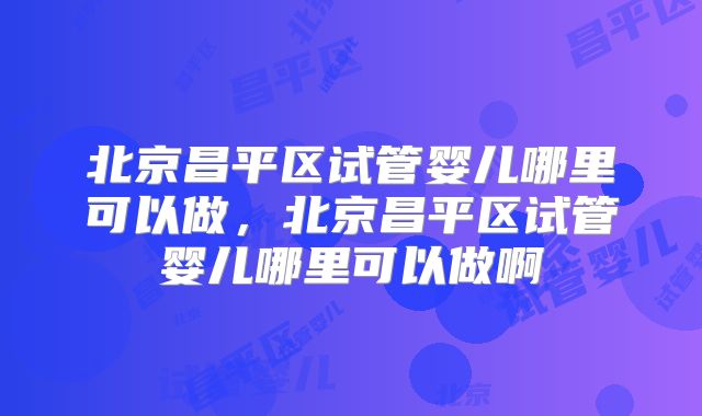 北京昌平区试管婴儿哪里可以做，北京昌平区试管婴儿哪里可以做啊