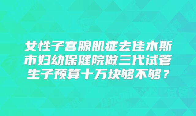 女性子宫腺肌症去佳木斯市妇幼保健院做三代试管生子预算十万块够不够？