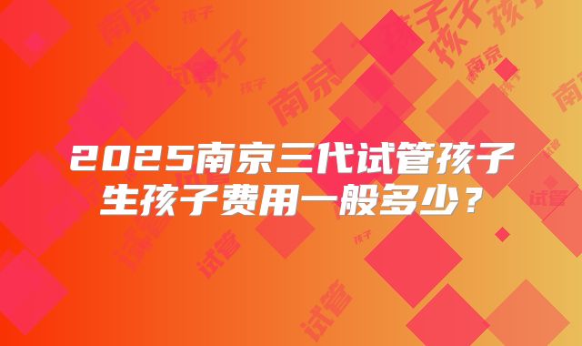 2025南京三代试管孩子生孩子费用一般多少？