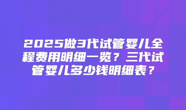 2025做3代试管婴儿全程费用明细一览?三代试管婴儿多少钱明细表?