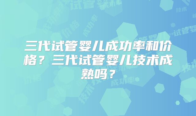 三代试管婴儿成功率和价格？三代试管婴儿技术成熟吗？