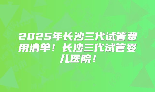 2025年长沙三代试管费用清单！长沙三代试管婴儿医院！