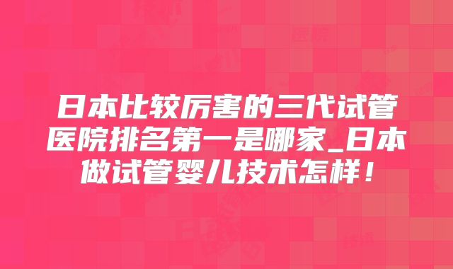 日本比较厉害的三代试管医院排名第一是哪家_日本做试管婴儿技术怎样！
