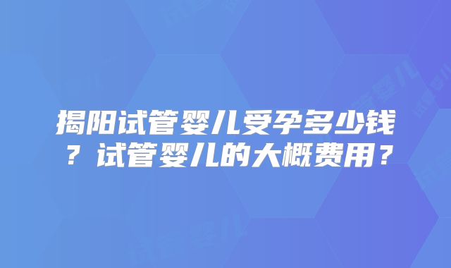 揭阳试管婴儿受孕多少钱？试管婴儿的大概费用？