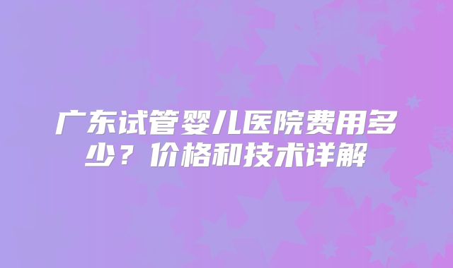 广东试管婴儿医院费用多少?价格和技术详解