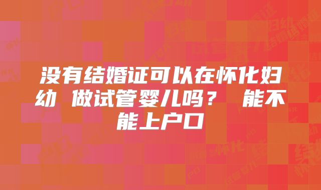 没有结婚证可以在怀化妇幼 做试管婴儿吗？ 能不能上户口