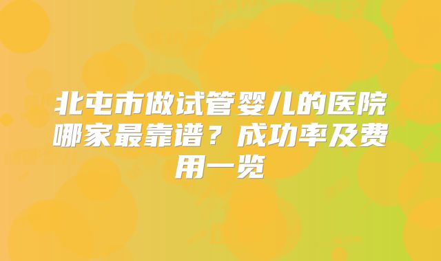 北屯市做试管婴儿的医院哪家最靠谱？成功率及费用一览