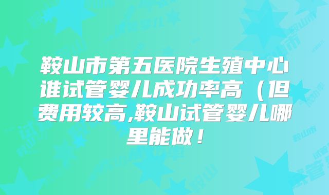 鞍山市第五医院生殖中心谁试管婴儿成功率高（但费用较高,鞍山试管婴儿哪里能做！