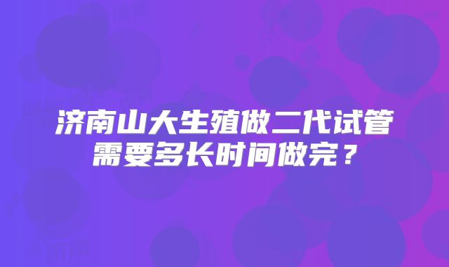 济南山大生殖做二代试管需要多长时间做完？