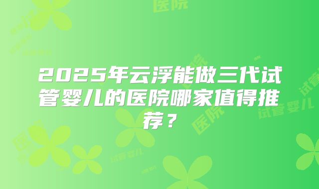 2025年云浮能做三代试管婴儿的医院哪家值得推荐?