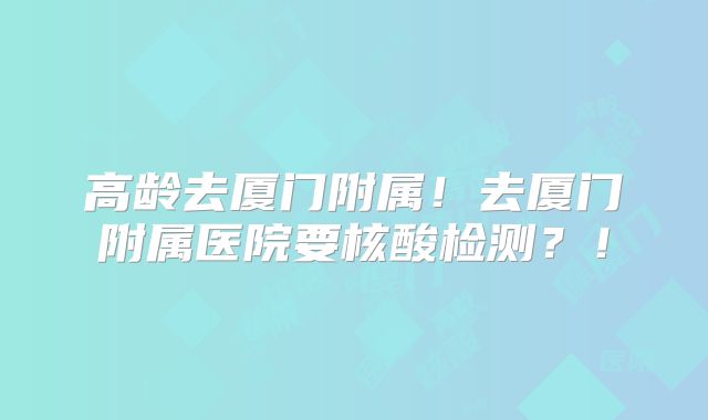 高龄去厦门附属！去厦门附属医院要核酸检测？！