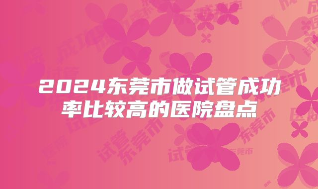 2024东莞市做试管成功率比较高的医院盘点