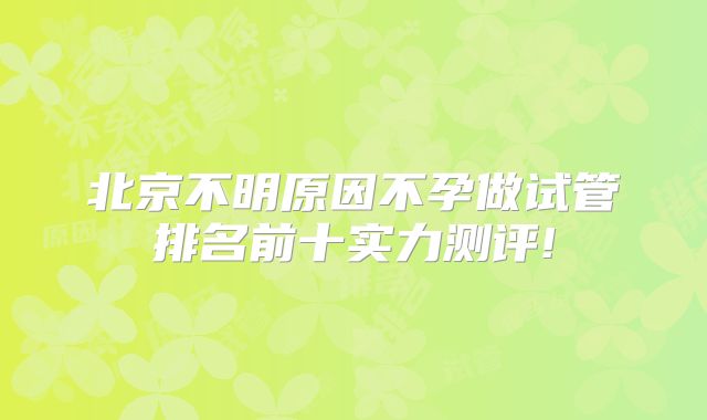 北京不明原因不孕做试管排名前十实力测评!