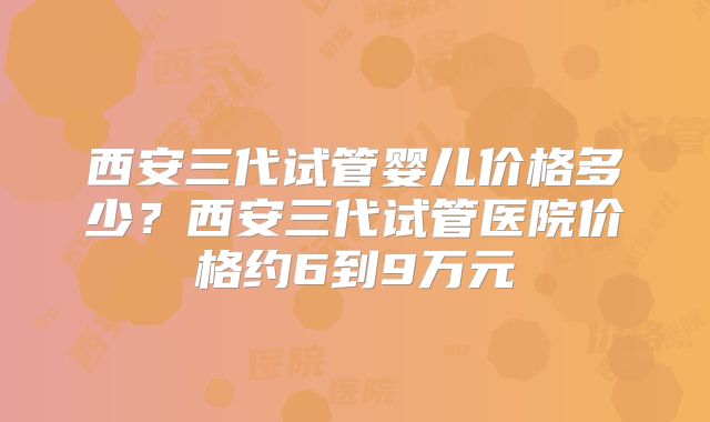 西安三代试管婴儿价格多少？西安三代试管医院价格约6到9万元