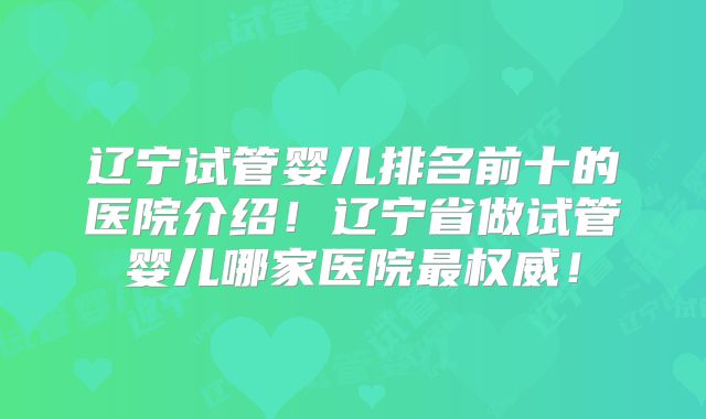 辽宁试管婴儿排名前十的医院介绍！辽宁省做试管婴儿哪家医院最权威！