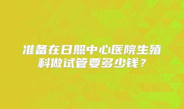 准备在日照中心医院生殖科做试管要多少钱?