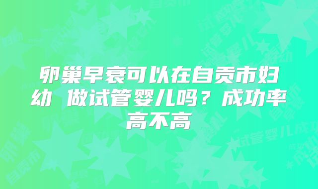 卵巢早衰可以在自贡市妇幼 做试管婴儿吗？成功率高不高