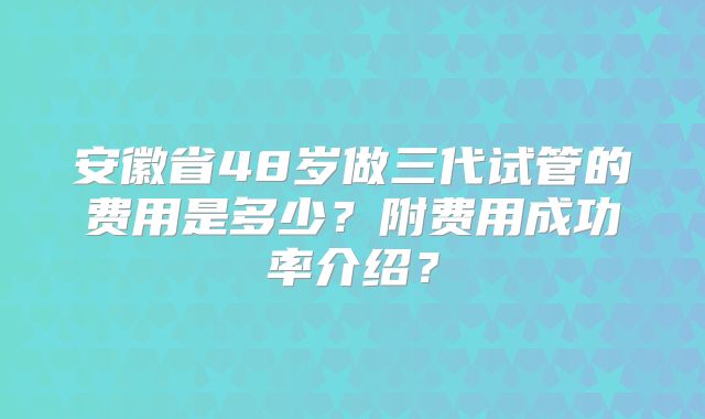 安徽省48岁做三代试管的费用是多少？附费用成功率介绍？