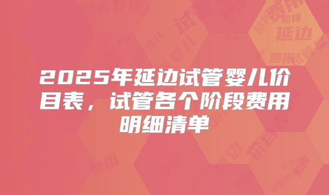 2025年延边试管婴儿价目表，试管各个阶段费用明细清单