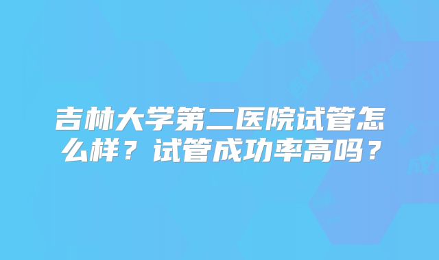 吉林大学第二医院试管怎么样?试管成功率高吗?