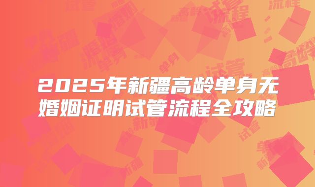 2025年新疆高龄单身无婚姻证明试管流程全攻略