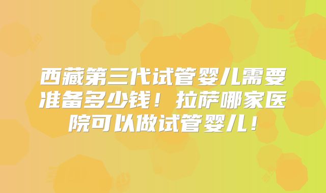 西藏第三代试管婴儿需要准备多少钱!拉萨哪家医院可以做试管婴儿!