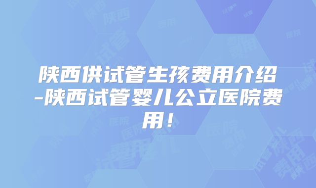 陕西供试管生孩费用介绍-陕西试管婴儿公立医院费用!