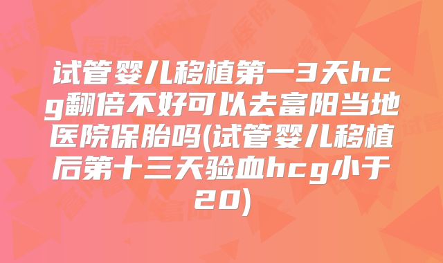试管婴儿移植第一3天hcg翻倍不好可以去富阳当地医院保胎吗(试管婴儿移植后第十三天验血hcg小于20)