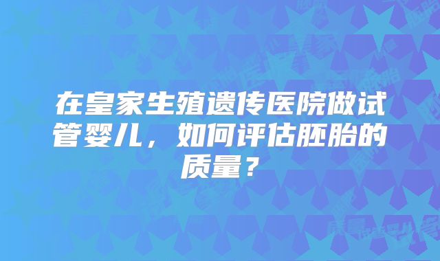 在皇家生殖遗传医院做试管婴儿,如何评估胚胎的质量?