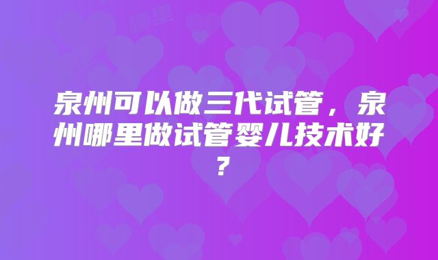 泉州可以做三代试管，泉州哪里做试管婴儿技术好？